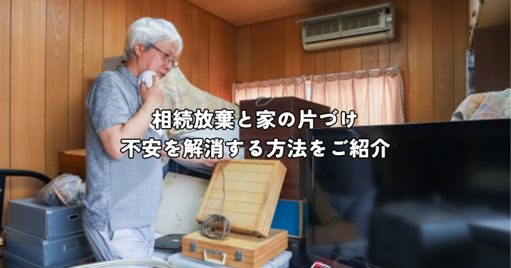 相続放棄と家の片付け・不安を解消する対応策